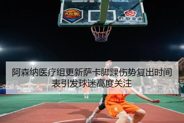 阿森纳医疗组更新萨卡脚踝伤势复出时间表引发球迷高度关注