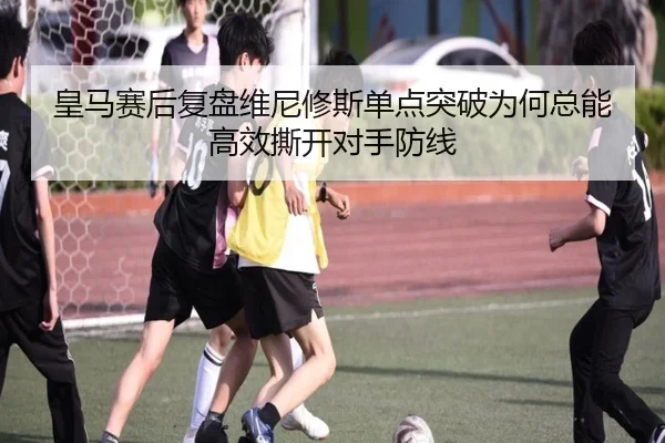 皇马赛后复盘维尼修斯单点突破为何总能高效撕开对手防线