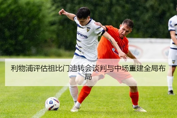 利物浦评估祖比门迪转会谈判与中场重建全局布局