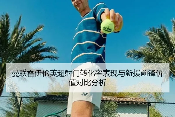 曼联霍伊伦英超射门转化率表现与新援前锋价值对比分析