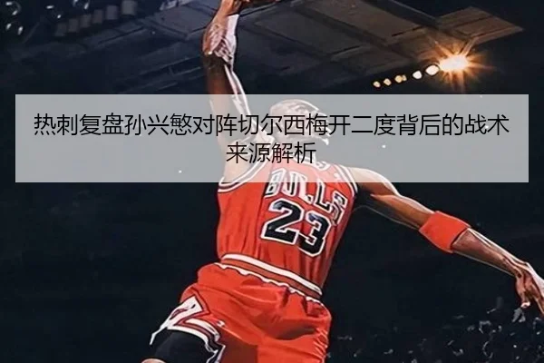 热刺复盘孙兴慜对阵切尔西梅开二度背后的战术来源解析